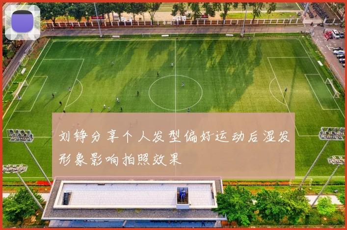 刘铮分享个人发型偏好运动后湿发形象影响拍照效果
