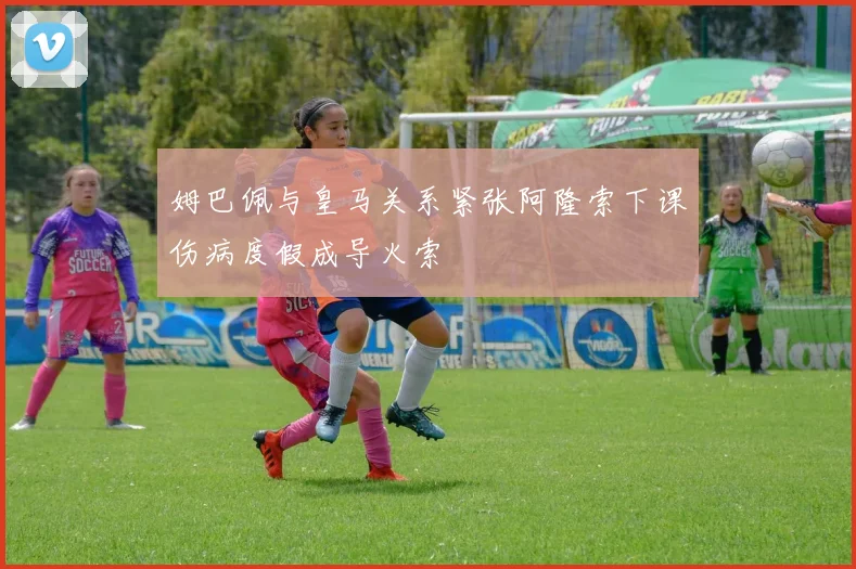 姆巴佩与皇马关系紧张阿隆索下课伤病度假成导火索