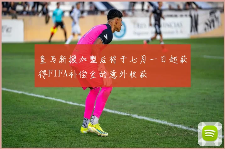 皇马新援加盟后将于七月一日起获得FIFA补偿金的意外收获