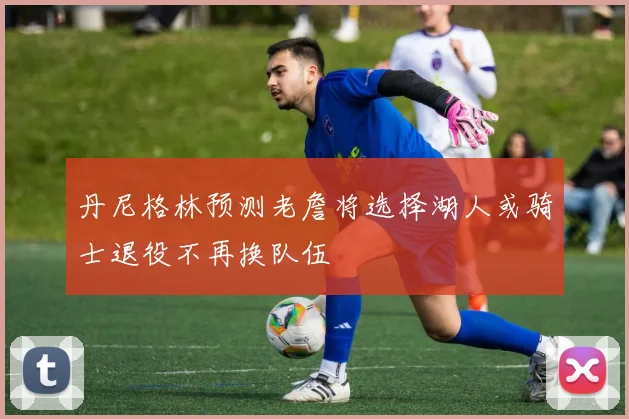 丹尼格林预测老詹将选择湖人或骑士退役不再换队伍