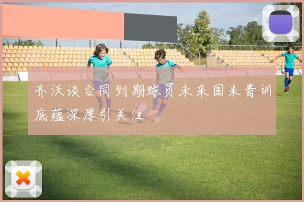 齐沃谈合同到期球员未来国米青训底蕴深厚引关注