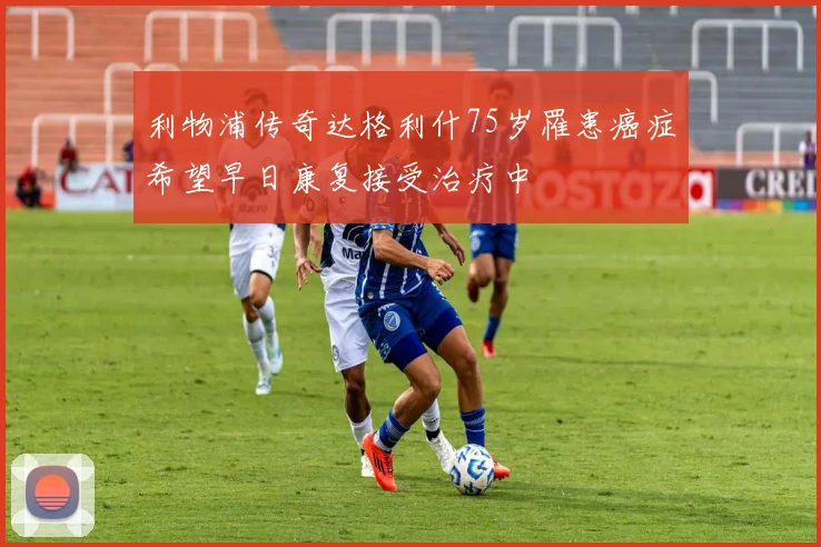 利物浦传奇达格利什75岁罹患癌症希望早日康复接受治疗中