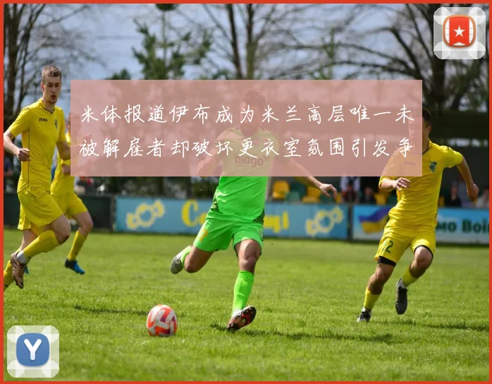 米体报道伊布成为米兰高层唯一未被解雇者却破坏更衣室氛围引发争议