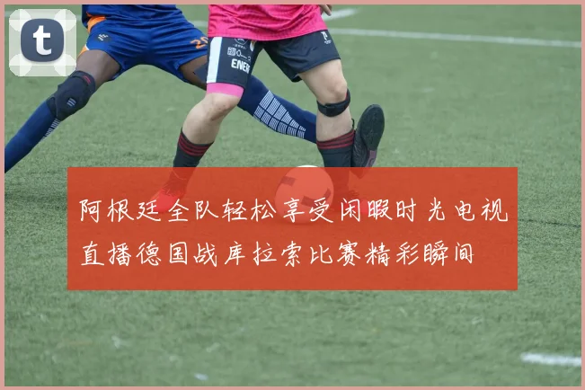 阿根廷全队轻松享受闲暇时光电视直播德国战库拉索比赛精彩瞬间