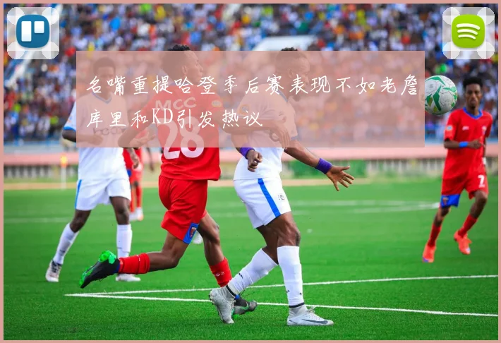 名嘴重提哈登季后赛表现不如老詹库里和KD引发热议