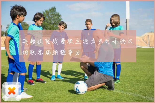 英超收官战曼联主场力克对手西汉姆联客场顽强争分