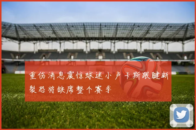 重伤消息震惊球迷小卢卡斯跟腱断裂恐将缺席整个赛季