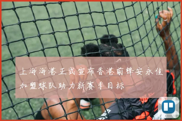 上海海港正式宣布香港前锋安永佳加盟球队助力新赛季目标