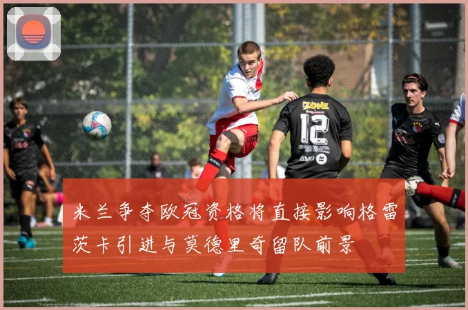 米兰争夺欧冠资格将直接影响格雷茨卡引进与莫德里奇留队前景