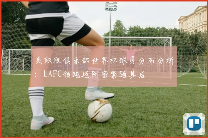 美职联俱乐部世界杯球员分布分析：LAFC领跑迈阿密紧随其后