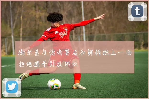 谢尔基与德尚赛后和解拥抱上一场拒绝握手引发热议