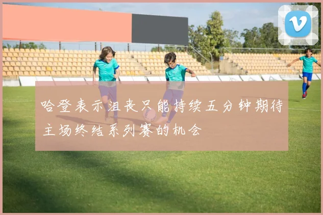 哈登表示沮丧只能持续五分钟期待主场终结系列赛的机会