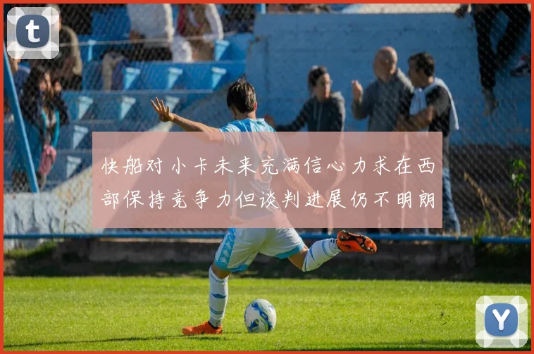快船对小卡未来充满信心力求在西部保持竞争力但谈判进展仍不明朗