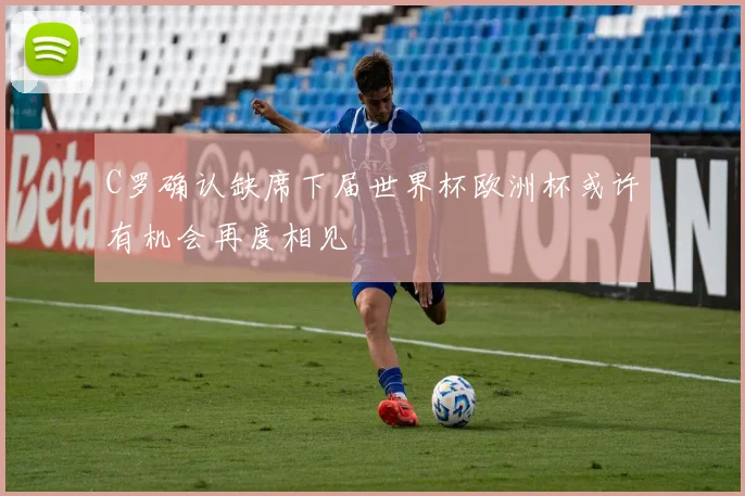 C罗确认缺席下届世界杯欧洲杯或许有机会再度相见