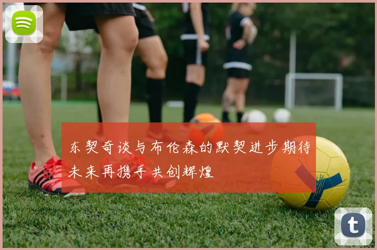 东契奇谈与布伦森的默契进步期待未来再携手共创辉煌