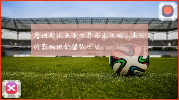 詹姆斯未来去向悬而未决湖人表现将影响他的留队决定