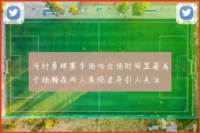 河村勇辉赛季场均出场时间显著高于杨瀚森两人表现差异引人关注