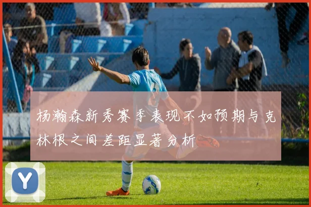 杨瀚森新秀赛季表现不如预期与克林根之间差距显著分析
