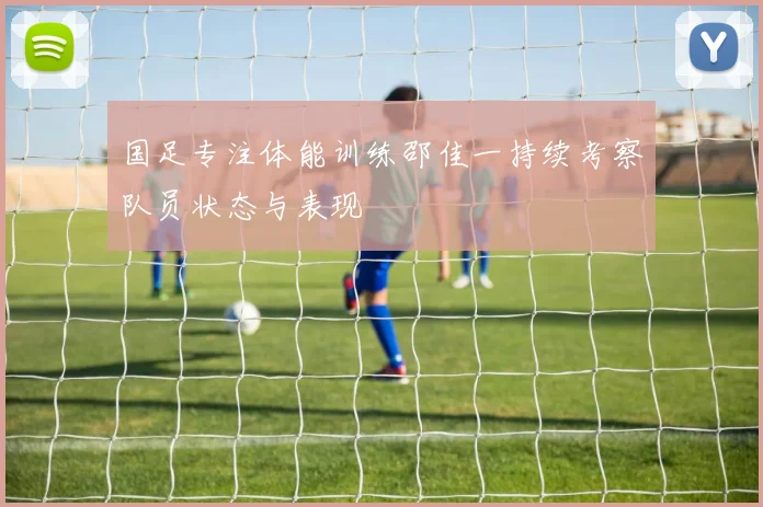国足专注体能训练邵佳一持续考察队员状态与表现