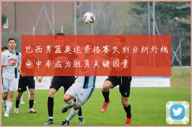巴西男篮奥运资格赛失利分析外线命中率成为胜负关键因素