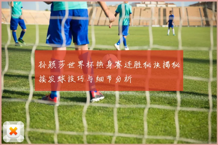 孙颖莎世界杯热身赛连胜秘诀揭秘接发球技巧与细节分析